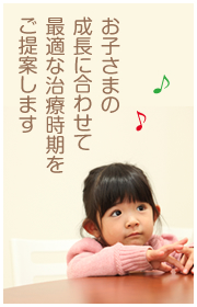 お子さまの成長に合わせて最適な治療時期をご提案します